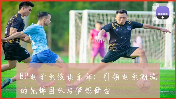 EP电子竞技俱乐部：引领电竞潮流的先锋团队与梦想舞台