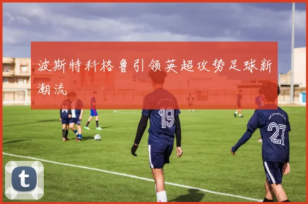 波斯特科格鲁引领英超攻势足球新潮流