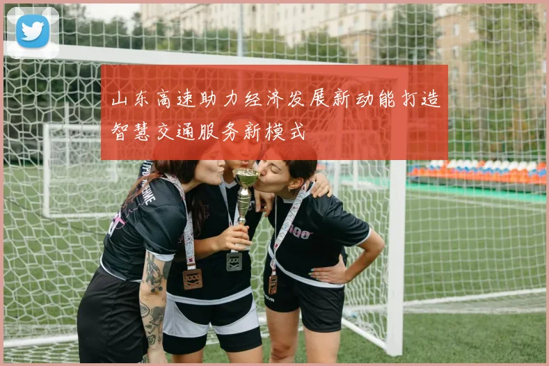 山东高速助力经济发展新动能打造智慧交通服务新模式