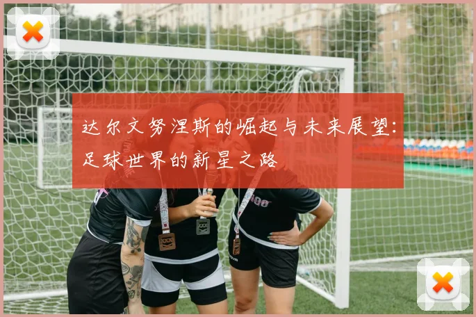 达尔文努涅斯的崛起与未来展望：足球世界的新星之路
