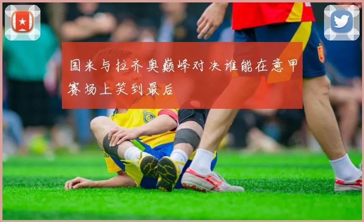 国米与拉齐奥巅峰对决谁能在意甲赛场上笑到最后