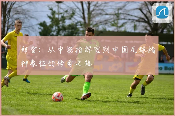 郑智：从中场指挥官到中国足球精神象征的传奇之路