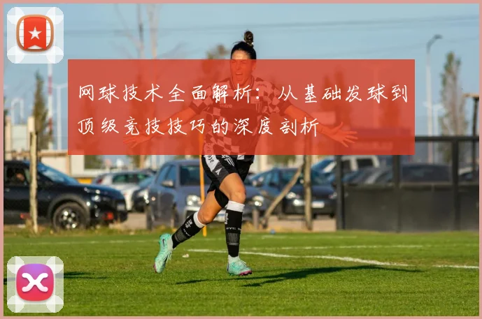 网球技术全面解析：从基础发球到顶级竞技技巧的深度剖析