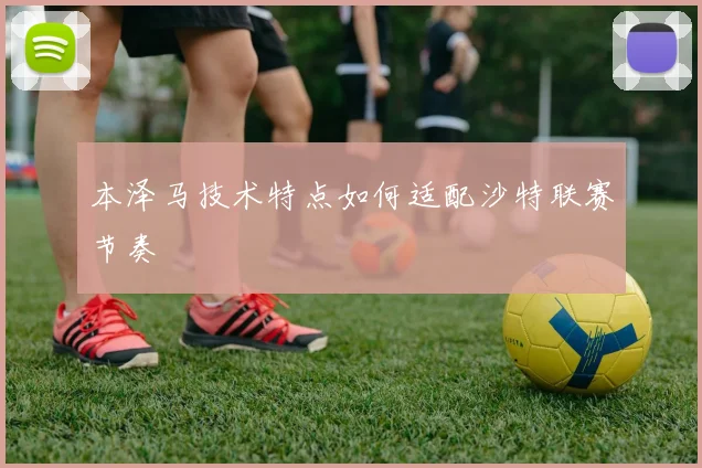 本泽马技术特点如何适配沙特联赛节奏