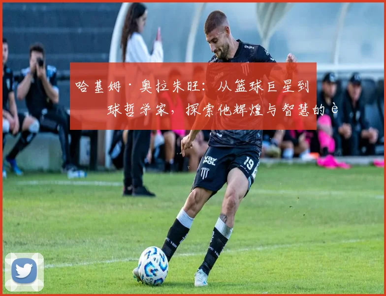 哈基姆·奥拉朱旺：从篮球巨星到篮球哲学家，探索他辉煌与智慧的背后