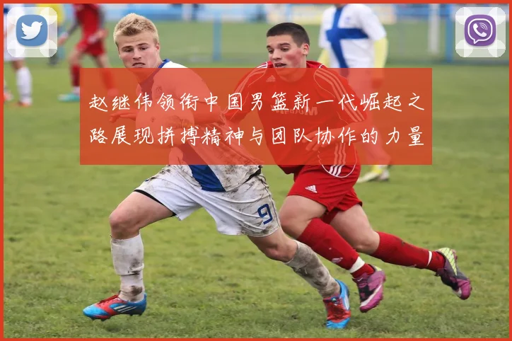 赵继伟领衔中国男篮新一代崛起之路展现拼搏精神与团队协作的力量