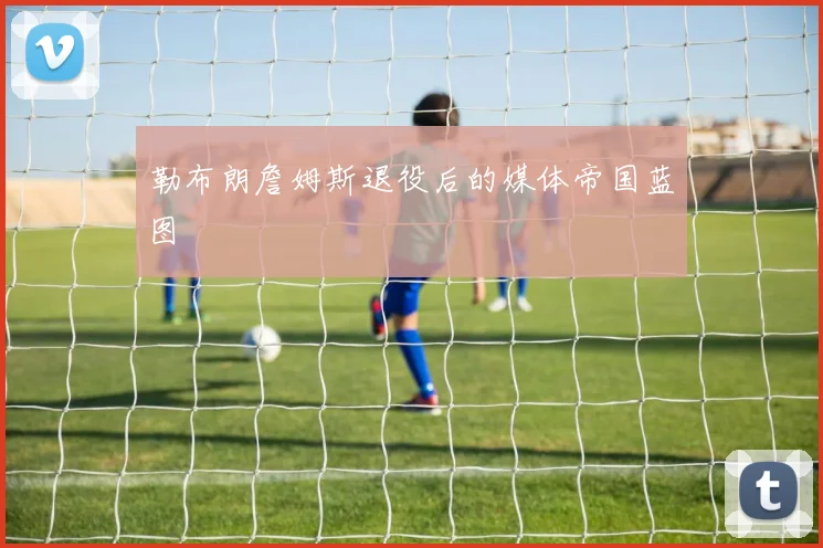勒布朗詹姆斯退役后的媒体帝国蓝图