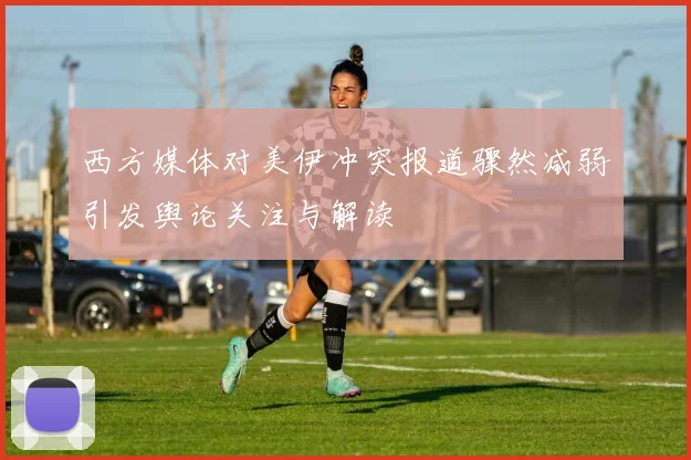 西方媒体对美伊冲突报道骤然减弱引发舆论关注与解读