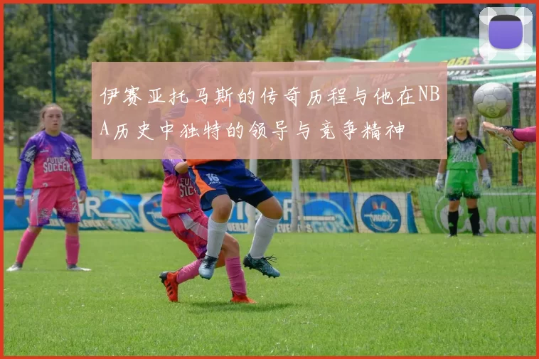 伊赛亚托马斯的传奇历程与他在NBA历史中独特的领导与竞争精神