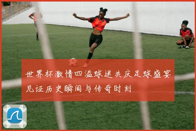 世界杯激情四溢球迷共庆足球盛宴见证历史瞬间与传奇时刻