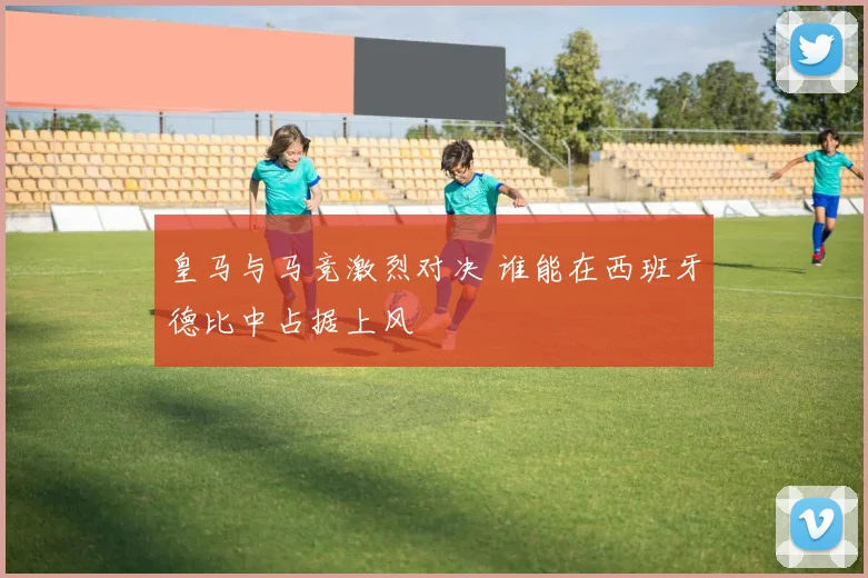 皇马与马竞激烈对决 谁能在西班牙德比中占据上风