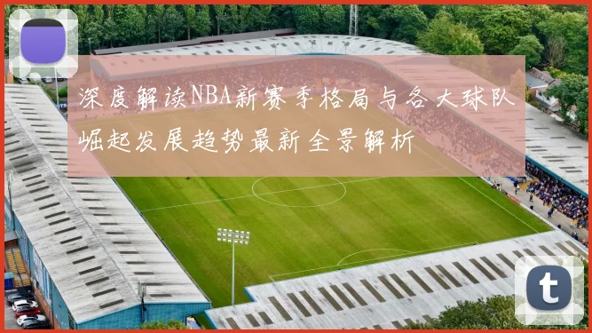 深度解读NBA新赛季格局与各大球队崛起发展趋势最新全景解析