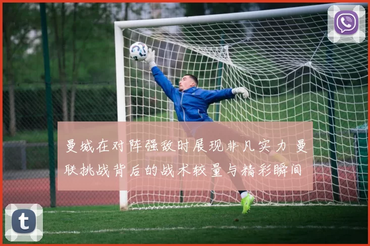 曼城在对阵强敌时展现非凡实力 曼联挑战背后的战术较量与精彩瞬间
